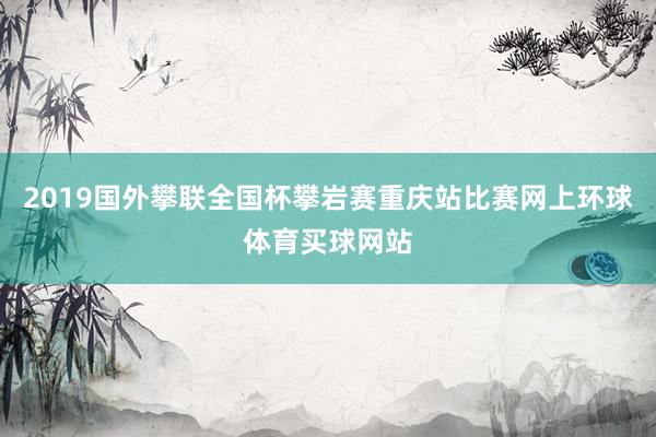 2019国外攀联全国杯攀岩赛重庆站比赛网上环球体育买球网站