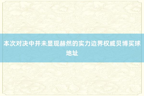 本次对决中并未显现赫然的实力边界权威贝博买球地址