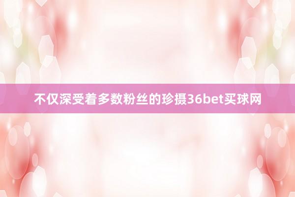 不仅深受着多数粉丝的珍摄36bet买球网