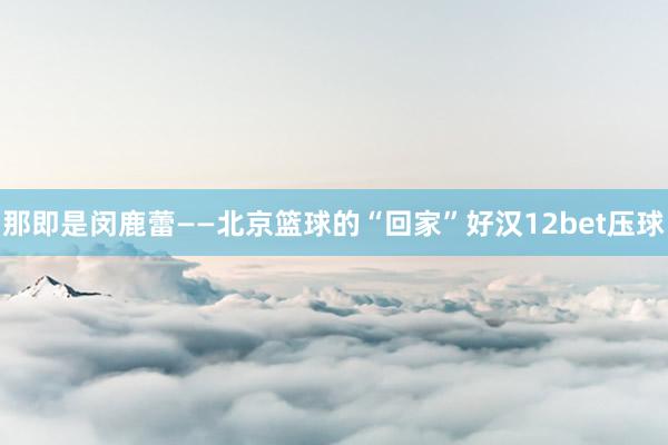 那即是闵鹿蕾——北京篮球的“回家”好汉12bet压球