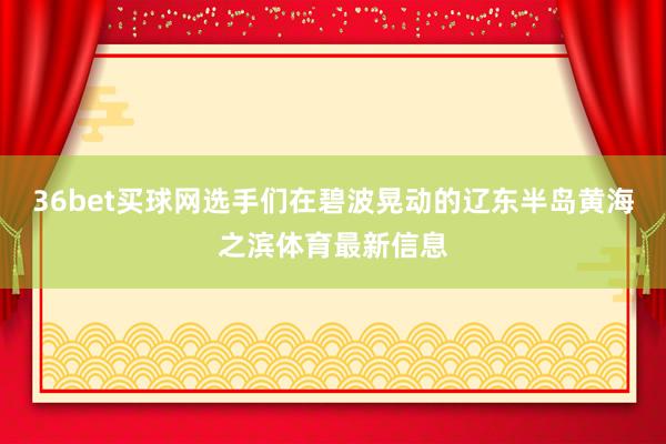 36bet买球网选手们在碧波晃动的辽东半岛黄海之滨体育最新信息