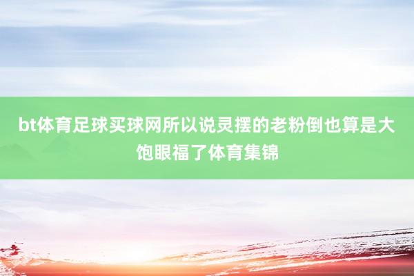 bt体育足球买球网所以说灵摆的老粉倒也算是大饱眼福了体育集锦