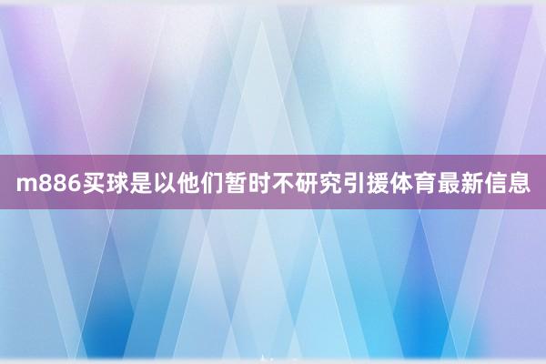 m886买球是以他们暂时不研究引援体育最新信息