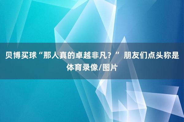 贝博买球“那人真的卓越非凡？” 朋友们点头称是体育录像/图片