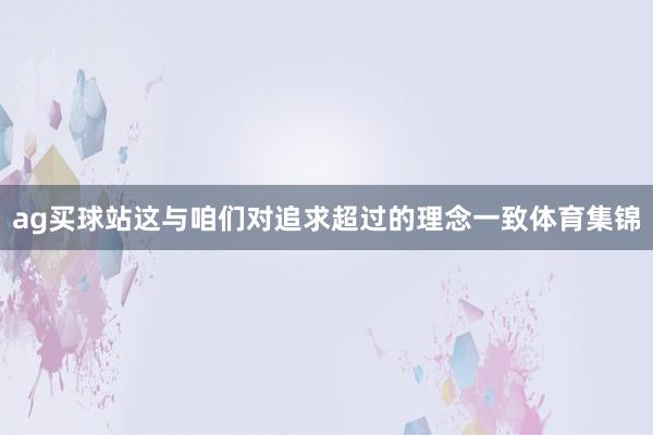 ag买球站这与咱们对追求超过的理念一致体育集锦