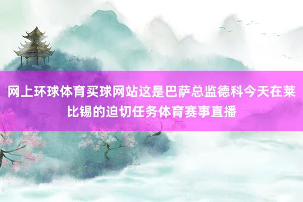 网上环球体育买球网站这是巴萨总监德科今天在莱比锡的迫切任务体育赛事直播