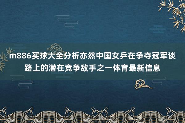 m886买球大全分析亦然中国女乒在争夺冠军谈路上的潜在竞争敌手之一体育最新信息