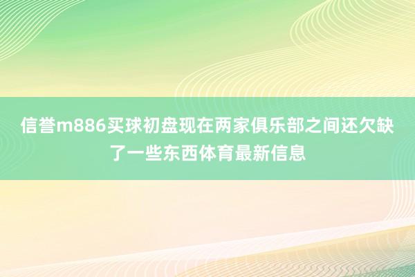 信誉m886买球初盘现在两家俱乐部之间还欠缺了一些东西体育最新信息