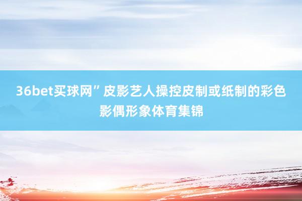 36bet买球网”皮影艺人操控皮制或纸制的彩色影偶形象体育集锦