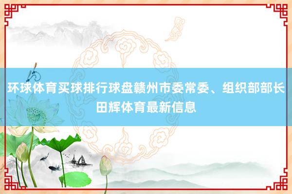 环球体育买球排行球盘赣州市委常委、组织部部长田辉体育最新信息