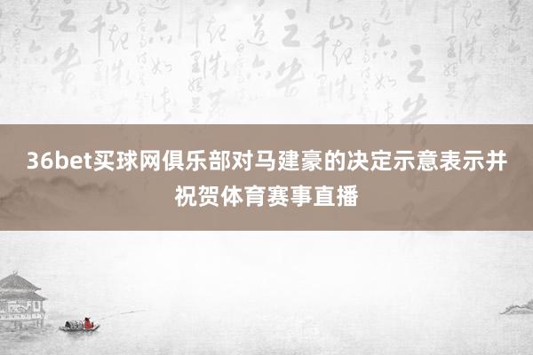 36bet买球网俱乐部对马建豪的决定示意表示并祝贺体育赛事直播