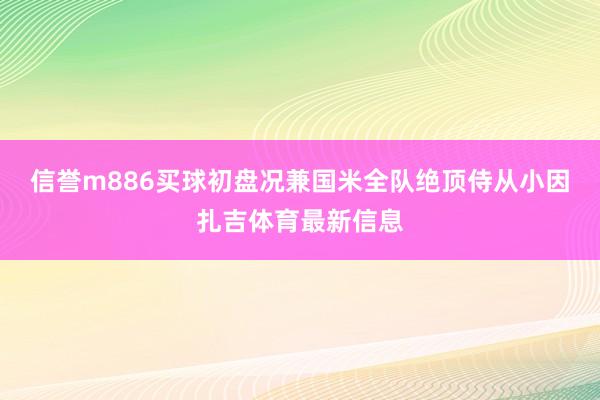 信誉m886买球初盘况兼国米全队绝顶侍从小因扎吉体育最新信息