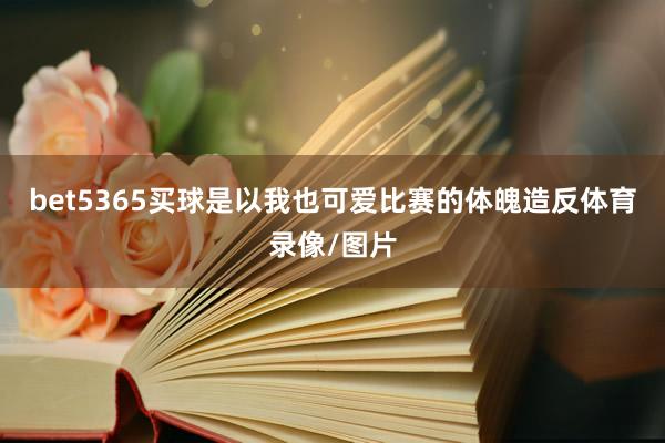 bet5365买球是以我也可爱比赛的体魄造反体育录像/图片