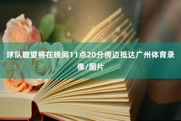 球队瞻望将在晚间11点20分傍边抵达广州体育录像/图片