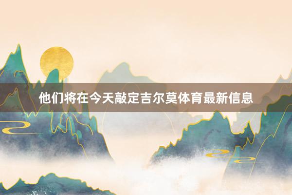 他们将在今天敲定吉尔莫体育最新信息