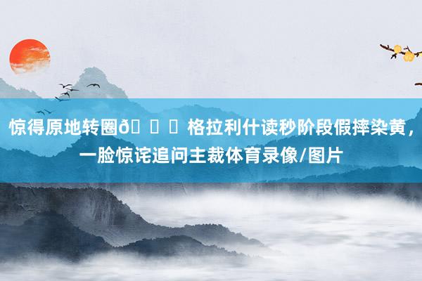 惊得原地转圈😅格拉利什读秒阶段假摔染黄，一脸惊诧追问主裁体育录像/图片