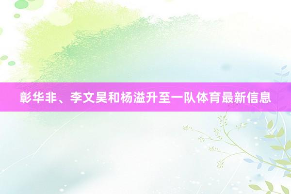 彰华非、李文昊和杨溢升至一队体育最新信息