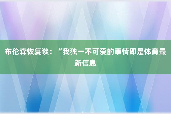 布伦森恢复谈：“我独一不可爱的事情即是体育最新信息