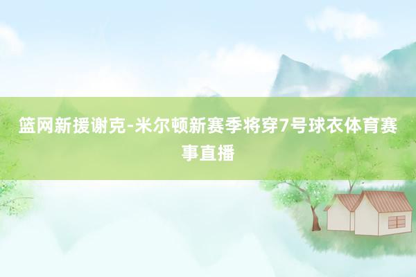 篮网新援谢克-米尔顿新赛季将穿7号球衣体育赛事直播