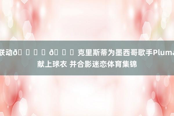 联动🎙️🏀克里斯蒂为墨西哥歌手Pluma献上球衣 并合影迷恋体育集锦