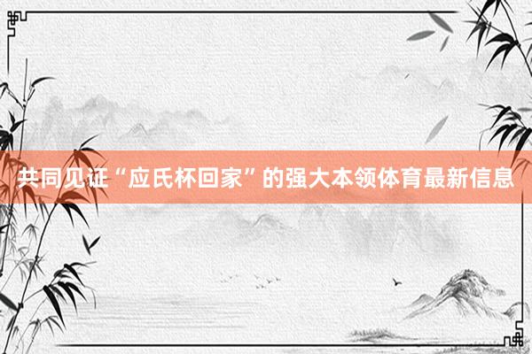 共同见证“应氏杯回家”的强大本领体育最新信息