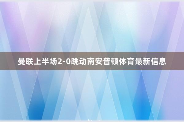 曼联上半场2-0跳动南安普顿体育最新信息