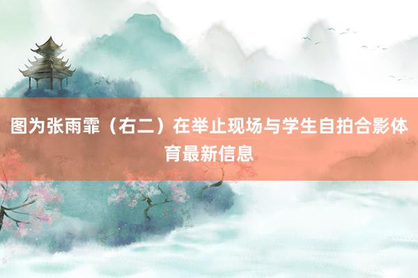 图为张雨霏（右二）在举止现场与学生自拍合影体育最新信息