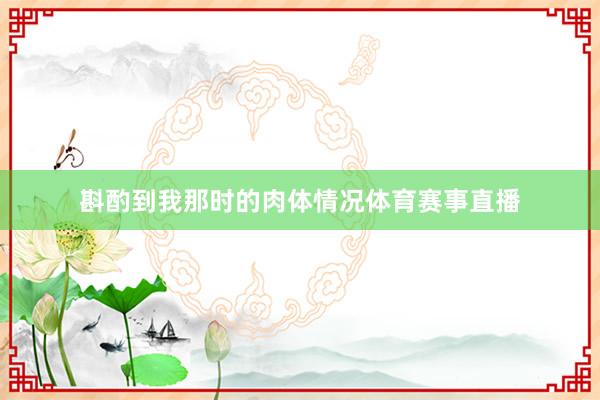 斟酌到我那时的肉体情况体育赛事直播