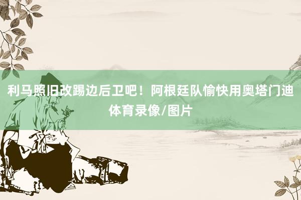 利马照旧改踢边后卫吧！阿根廷队愉快用奥塔门迪体育录像/图片