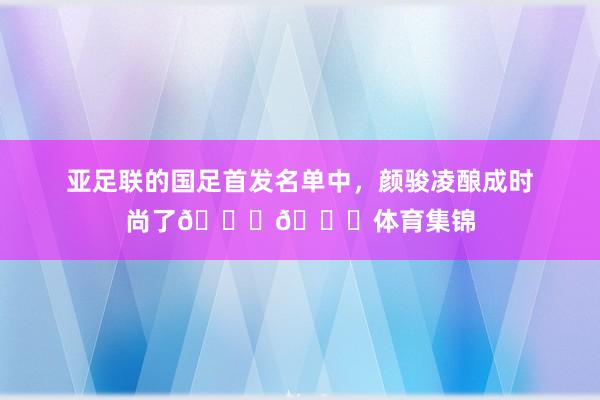 亚足联的国足首发名单中，颜骏凌酿成时尚了😂😂体育集锦