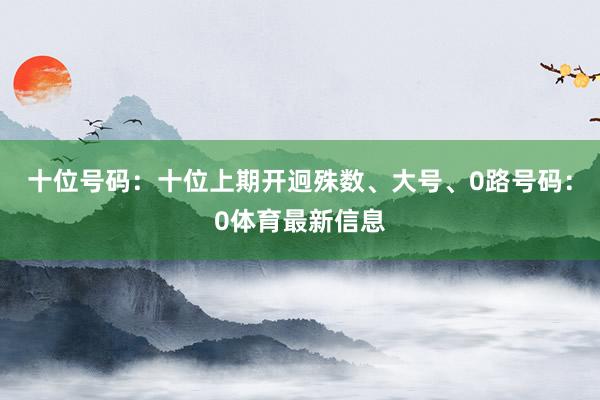 十位号码：十位上期开迥殊数、大号、0路号码：0体育最新信息