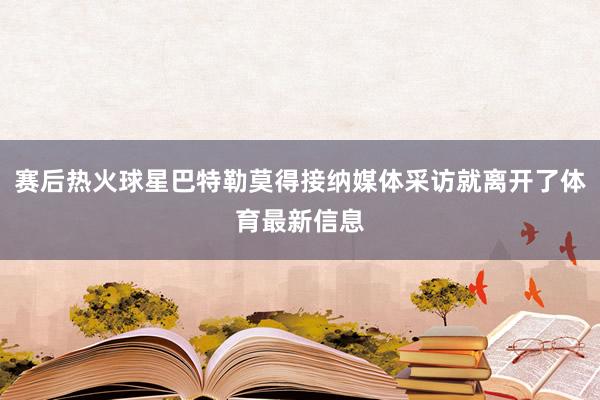 赛后热火球星巴特勒莫得接纳媒体采访就离开了体育最新信息