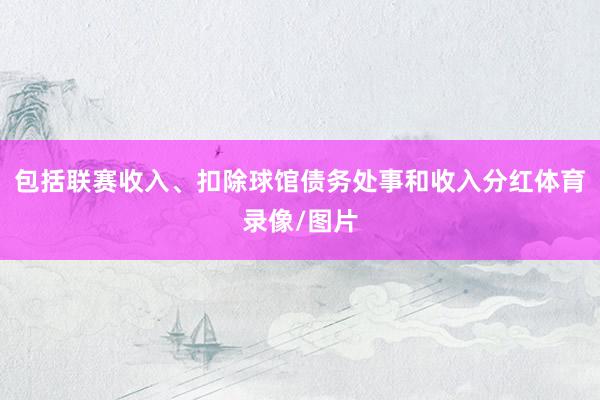 包括联赛收入、扣除球馆债务处事和收入分红体育录像/图片