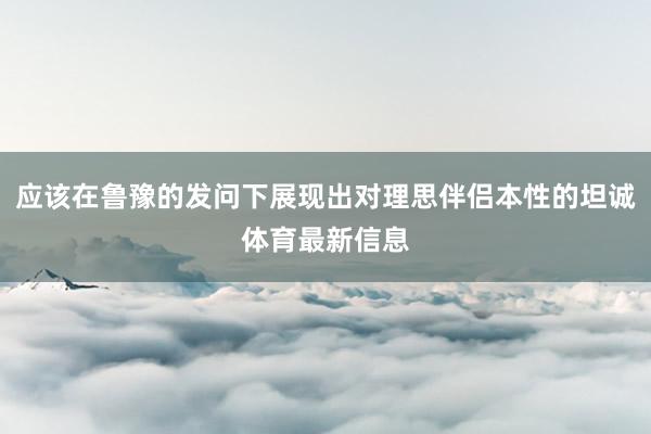 应该在鲁豫的发问下展现出对理思伴侣本性的坦诚体育最新信息