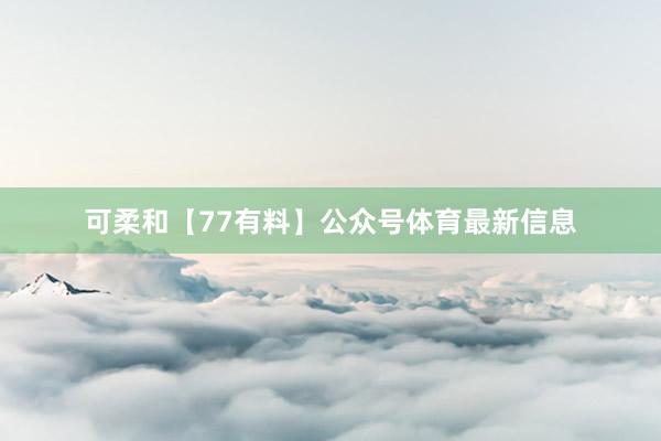 可柔和【77有料】公众号体育最新信息